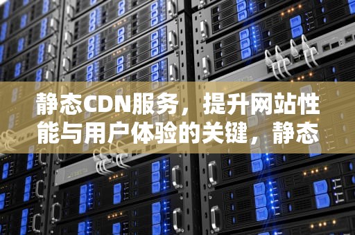 静态CDN服务，提升网站性能与用户体验的关键，静态cdn和动态cdn