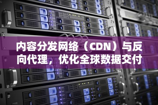 内容分发网络（CDN）与反向代理，优化全球数据交付的关键，cdn 反向代理的原理