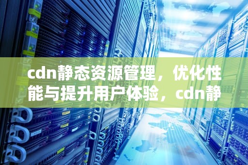 cdn静态资源管理，优化性能与提升用户体验，cdn静态文件