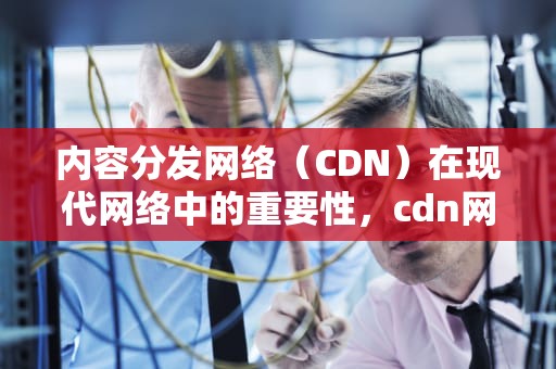 内容分发网络（CDN）在现代网络中的重要性，cdn网络异常怎么办
