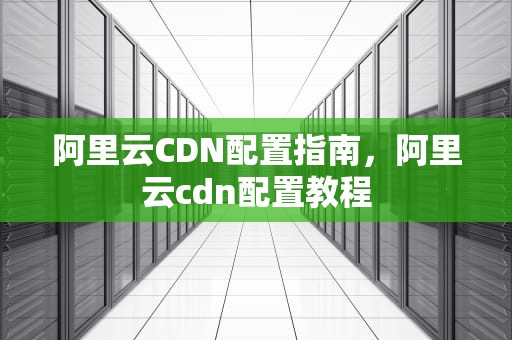 阿里云CDN配置指南，阿里云cdn配置教程