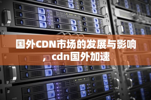 国外CDN市场的发展与影响，cdn国外加速