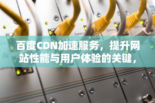百度CDN加速服务，提升网站性能与用户体验的关键，百度cdn加速是什么