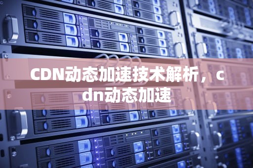 CDN动态加速技术解析，cdn动态加速