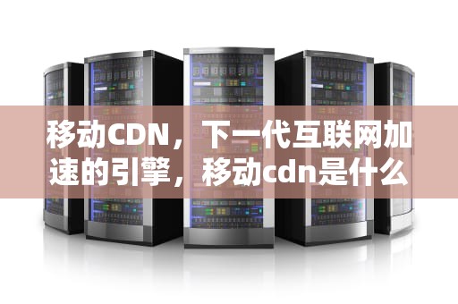 移动CDN，下一代互联网加速的引擎，移动cdn是什么意思