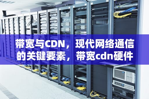 带宽与CDN，现代网络通信的关键要素，带宽cdn硬件网络