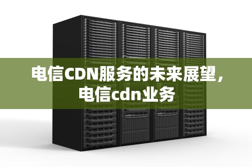 电信CDN服务的未来展望，电信cdn业务