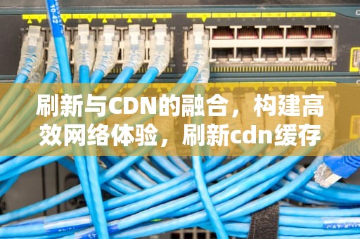 刷新与CDN的融合，构建高效网络体验，刷新cdn缓存