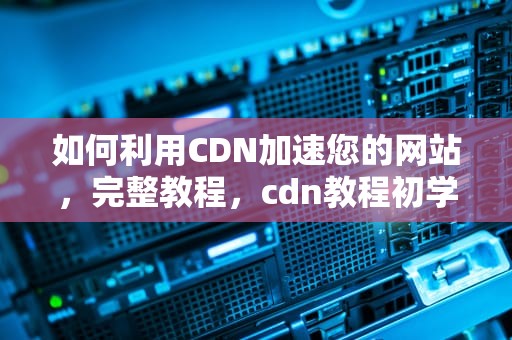 如何利用CDN加速您的网站，完整教程，cdn教程初学