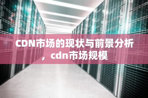 CDN市场的现状与前景分析，cdn市场规模
