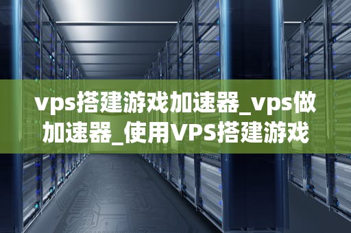 vps搭建游戏加速器_vps做加速器_使用VPS搭建游戏加速器的全面指南
