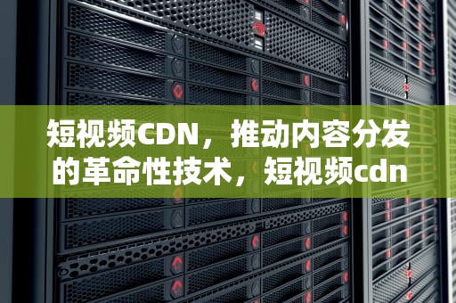 短视频CDN，推动内容分发的革命性技术，短视频cdn加速方案