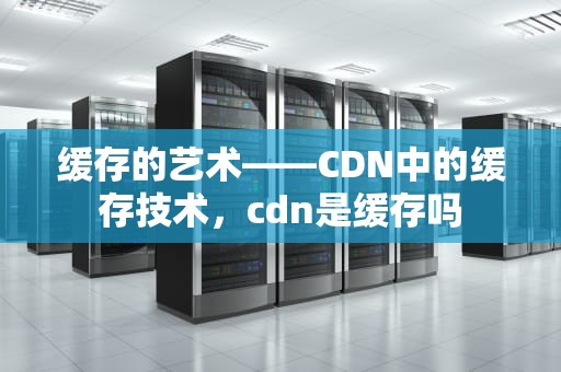 缓存的艺术——CDN中的缓存技术，cdn是缓存吗