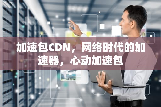 加速包CDN，网络时代的加速器，心动加速包