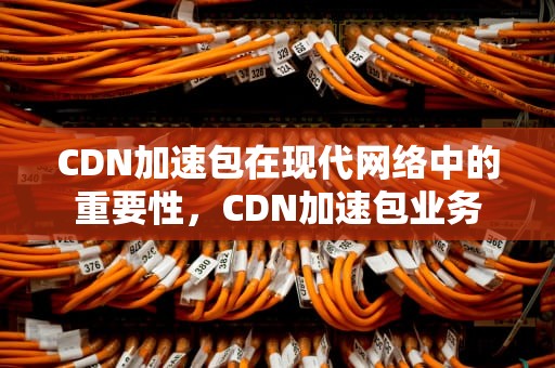 CDN加速包在现代网络中的重要性，CDN加速包业务