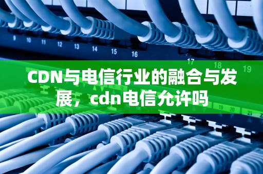 CDN与电信行业的融合与发展，cdn电信允许吗