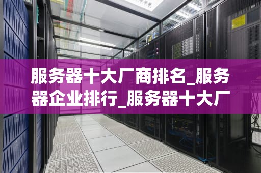 服务器十大厂商排名_服务器企业排行_服务器十大厂商排名及其关键特性