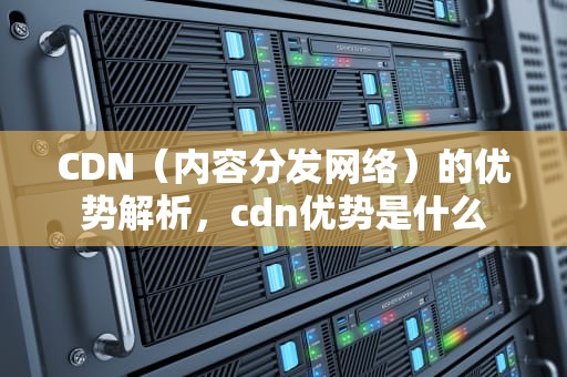 CDN（内容分发网络）的优势解析，cdn优势是什么