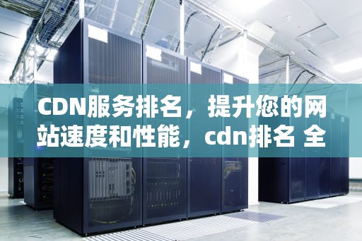 CDN服务排名，提升您的网站速度和性能，cdn排名 全球