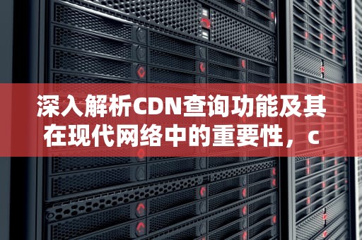 深入解析CDN查询功能及其在现代网络中的重要性，cdn查询