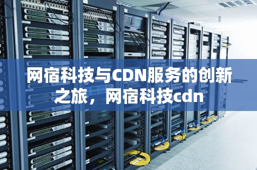 网宿科技与CDN服务的创新之旅，网宿科技cdn