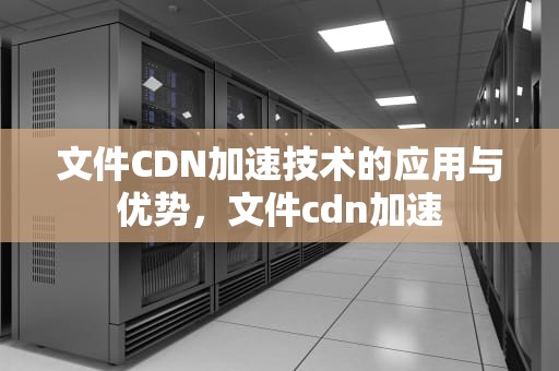 文件CDN加速技术的应用与优势，文件cdn加速