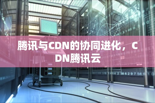 腾讯与CDN的协同进化，CDN腾讯云