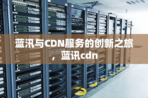 蓝汛与CDN服务的创新之旅，蓝讯cdn