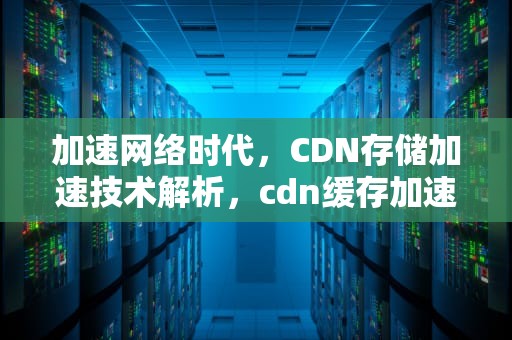 加速网络时代，CDN存储加速技术解析，cdn缓存加速