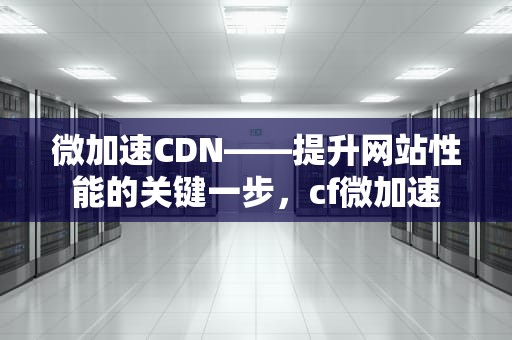 微加速CDN——提升网站性能的关键一步，cf微加速