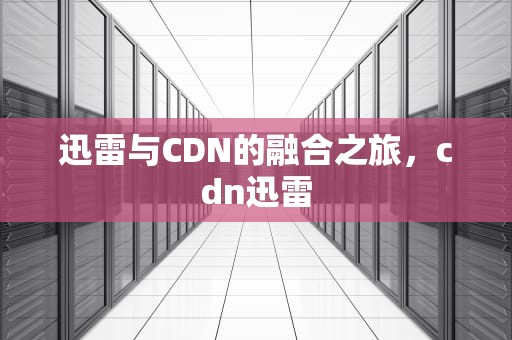 迅雷与CDN的融合之旅，cdn迅雷