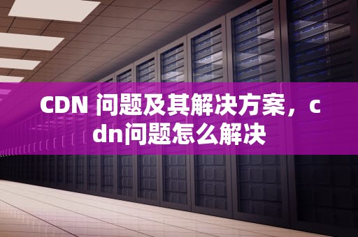CDN 问题及其解决方案，cdn问题怎么解决