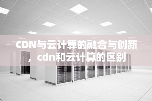 CDN与云计算的融合与创新，cdn和云计算的区别