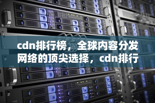 cdn排行榜，全球内容分发网络的顶尖选择，cdn排行榜前十名