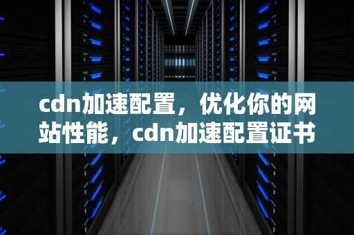 cdn加速配置，优化你的网站性能，cdn加速配置证书