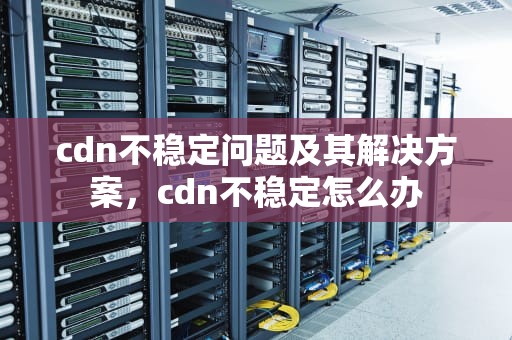 cdn不稳定问题及其解决方案，cdn不稳定怎么办