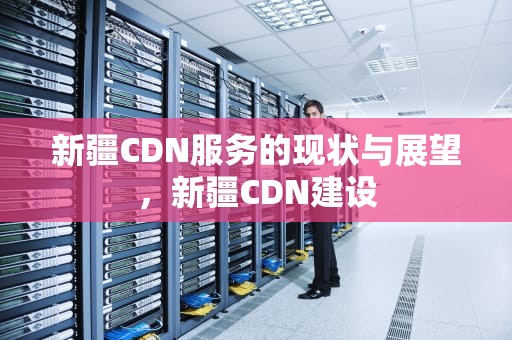 新疆CDN服务的现状与展望，新疆CDN建设