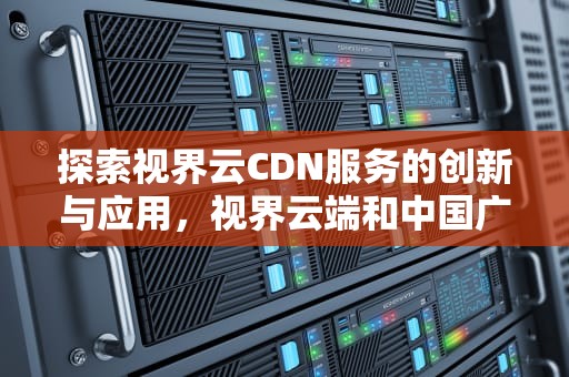 探索视界云CDN服务的创新与应用，视界云端和中国广电有关系吗