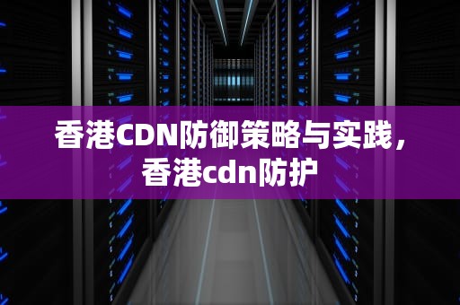 香港CDN防御策略与实践，香港cdn防护