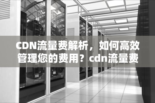 CDN流量费解析，如何高效管理您的费用？cdn流量费用