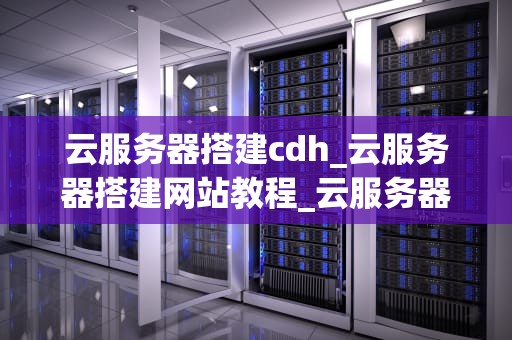 云服务器搭建cdh_云服务器搭建网站教程_云服务器搭建CDH的全面指南
