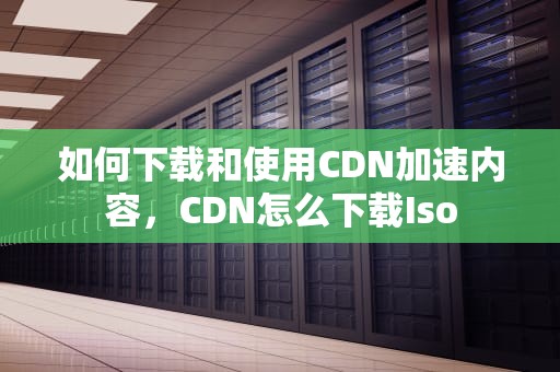 如何下载和使用CDN加速内容，CDN怎么下载Iso