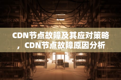 CDN节点故障及其应对策略，CDN节点故障原因分析
