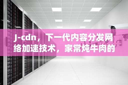 J-cdn，下一代内容分发网络加速技术，家常炖牛肉的正确方法