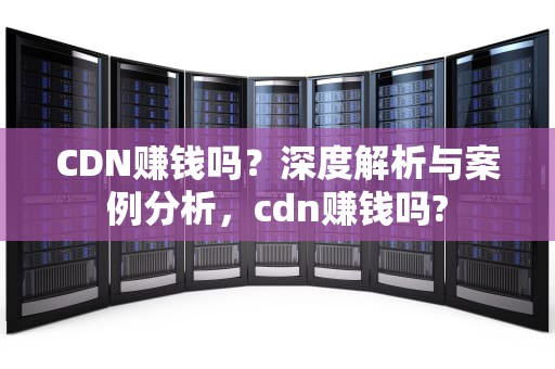 CDN赚钱吗？深度解析与案例分析，cdn赚钱吗?