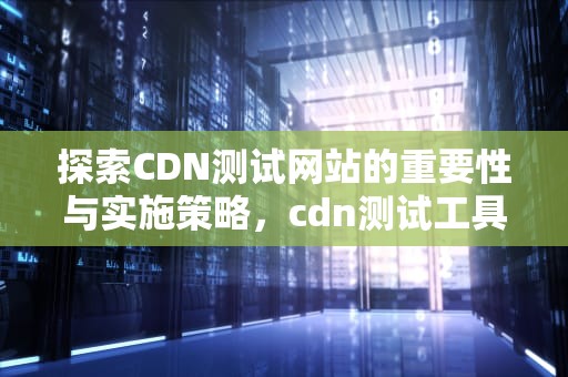 探索CDN测试网站的重要性与实施策略，cdn测试工具