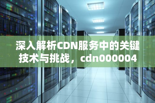 深入解析CDN服务中的关键技术与挑战，cdn000004错误代码