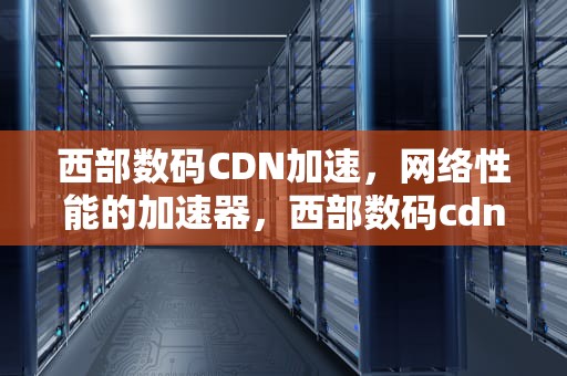 西部数码CDN加速，网络性能的加速器，西部数码cdn加速多少