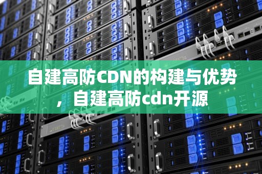 自建高防CDN的构建与优势，自建高防cdn开源