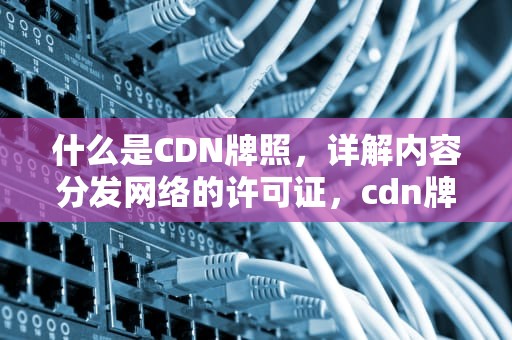 什么是CDN牌照，详解内容分发网络的许可证，cdn牌照是什么意思
